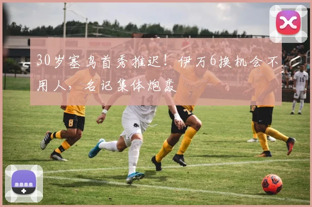 30岁塞鸟首秀推迟！伊万6换机会不用人，名记集体炮轰