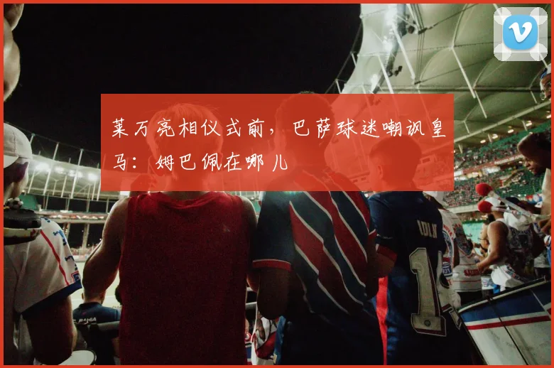 莱万亮相仪式前，巴萨球迷嘲讽皇马：姆巴佩在哪儿