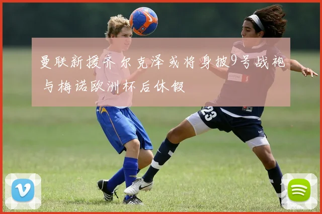 曼联新援齐尔克泽或将身披9号战袍 与梅诺欧洲杯后休假