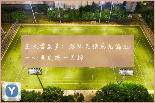 王大雷发声：球队无猜忌无偏见，一心奔赴统一目标