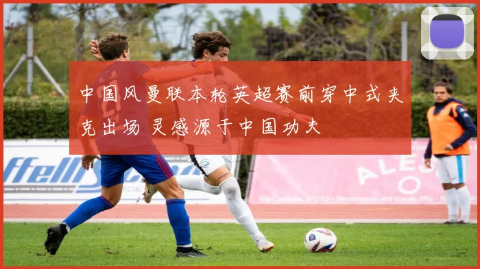中国风曼联本轮英超赛前穿中式夹克出场 灵感源于中国功夫