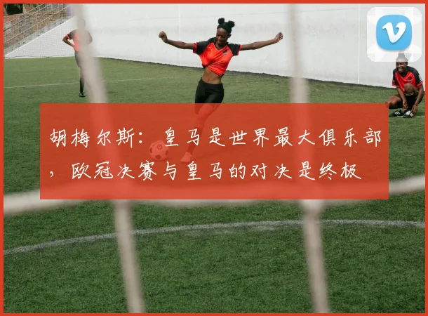 胡梅尔斯：皇马是世界最大俱乐部，欧冠决赛与皇马的对决是终极