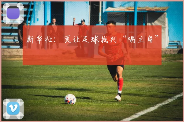 新华社：莫让足球裁判“唱主角”