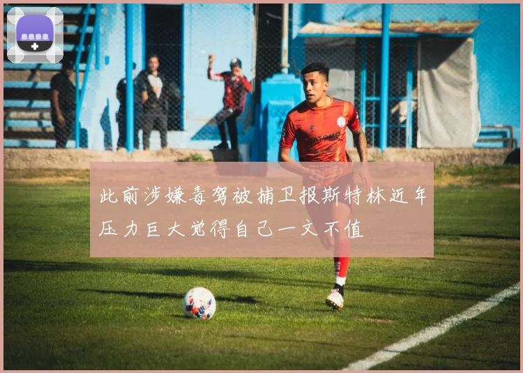 此前涉嫌毒驾被捕卫报斯特林近年压力巨大觉得自己一文不值