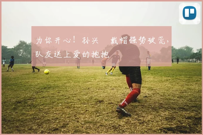 为你开心！孙兴慜戴帽强势破荒，队友送上爱的抱抱