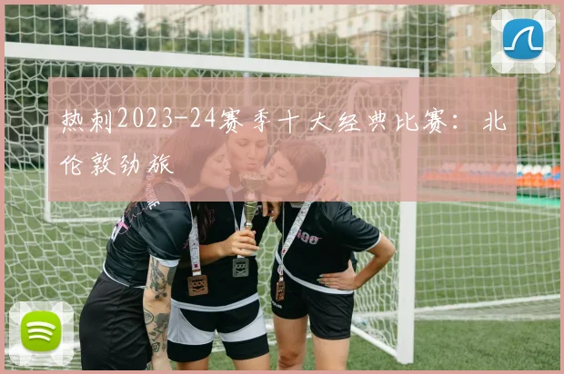 热刺2023-24赛季十大经典比赛：北伦敦劲旅