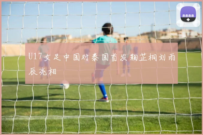 U17女足中国对泰国首发鞠芷桐刘雨辰亮相